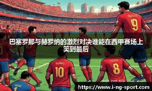 巴塞罗那与赫罗纳的激烈对决谁能在西甲赛场上笑到最后